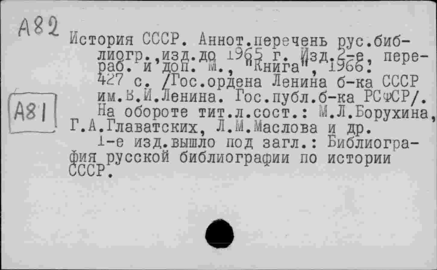 ﻿А22
АЇГ
История СССР. Аннот.перечень рус.биб-лиогр.,изд.до 1965 Г. ЙЗД.2-Є, пере-раб. и’доп. ІЗ. пКниган, 1966.’ чР7 с. /Гос.ордена Ленина б-ка СССР им.В.й.Ленина. Гос.публ.б-ка РСфСР/. На обороте тит.л.сост.: М.Л.Борухина,
Г.А.Главатских, Л.М.Маслова и др.
1-е изд.вышло под загл.: Библиография русской библиографии по истории СССР.